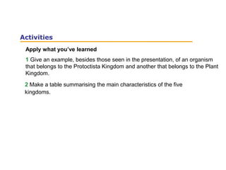 Apply what you’ve learned
1 Give an example, besides those seen in the presentation, of an organism
that belongs to the Protoctista Kingdom and another that belongs to the Plant
Kingdom.
Activities
2 Make a table summarising the main characteristics of the five
kingdoms.
 
