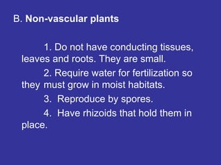 B. Non-vascular plants
1. Do not have conducting tissues,
leaves and roots. They are small.
2. Require water for fertilization so
they must grow in moist habitats.
3. Reproduce by spores.
4. Have rhizoids that hold them in
place.
 