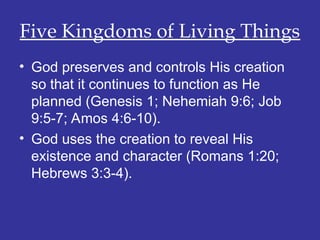 Five Kingdoms of Living Things
• God preserves and controls His creation
so that it continues to function as He
planned (Genesis 1; Nehemiah 9:6; Job
9:5-7; Amos 4:6-10).
• God uses the creation to reveal His
existence and character (Romans 1:20;
Hebrews 3:3-4).
 