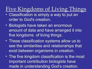 Five Kingdoms of Living Things
• Classification is simply a way to put an
order to God's creation.
• Biologists have taken an enormous
amount of data and have arranged it into
five kingdoms of living things.
• These classification systems allow us to
see the similarities and relationships that
exist between organisms in creation.
• The five kingdom classification is the most
important contribution biologists have
made in understanding God’s creation.
 