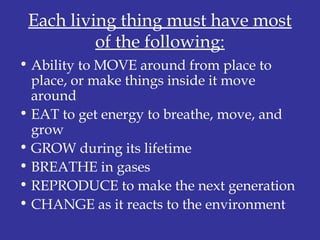 Each living thing must have most
of the following:
• Ability to MOVE around from place to
place, or make things inside it move
around
• EAT to get energy to breathe, move, and
grow
• GROW during its lifetime
• BREATHE in gases
• REPRODUCE to make the next generation
• CHANGE as it reacts to the environment
 