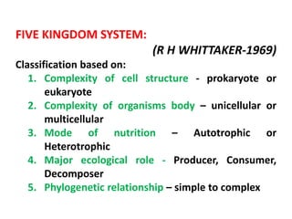 FIVE KINGDOM SYSTEM:
(R H WHITTAKER‐1969)
Classification based on:
1. Complexity of cell structure ‐ prokaryote or
eukaryote
2. Complexity of organisms body – unicellular or
multicellular
3. Mode of nutrition – Autotrophic or
Heterotrophic
4. Major ecological role - Producer, Consumer,
Decomposer
5. Phylogenetic relationship – simple to complex
 