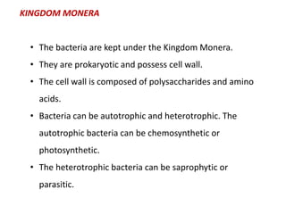 KINGDOM MONERA
• The bacteria are kept under the Kingdom Monera.
• They are prokaryotic and possess cell wall.
• The cell wall is composed of polysaccharides and amino
acids.
• Bacteria can be autotrophic and heterotrophic. The
autotrophic bacteria can be chemosynthetic or
photosynthetic.
• The heterotrophic bacteria can be saprophytic or
parasitic.
 
