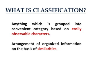 Anything which is grouped into
convenient category based on easily
observable characters.
Arrangement of organized information
on the basis of similarities.
WHAT IS CLASSIFICATION?
 