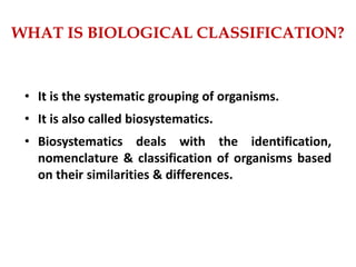 • It is the systematic grouping of organisms.
• It is also called biosystematics.
• Biosystematics deals with the identification,
nomenclature & classification of organisms based
on their similarities & differences.
WHAT IS BIOLOGICAL CLASSIFICATION?
 