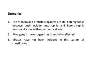 Demerits:
1. The Monera and Protista kingdoms are still heterogenous
because both include autotrophic and heterotrophic
forms and some with or without cell wall.
2. Phyolgeny in lower organisms is not fully reflected.
3. Viruses have not been included in this system of
classification.
 