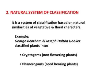 2. NATURAL SYSTEM OF CLASSIFICATION
It is a system of classification based on natural
similarities of vegetative & floral characters.
Example:
George Bentham & Joseph Dalton Hooker
classified plants into:
• Cryptogams (non flowering plants)
• Phanerogams (seed bearing plants)
 