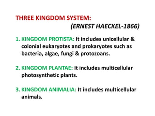 THREE KINGDOM SYSTEM:
(ERNEST HAECKEL‐1866)
1. KINGDOM PROTISTA: It includes unicellular &
colonial eukaryotes and prokaryotes such as
bacteria, algae, fungi & protozoans.
2. KINGDOM PLANTAE: It includes multicellular
photosynthetic plants.
3. KINGDOM ANIMALIA: It includes multicellular
animals.
 