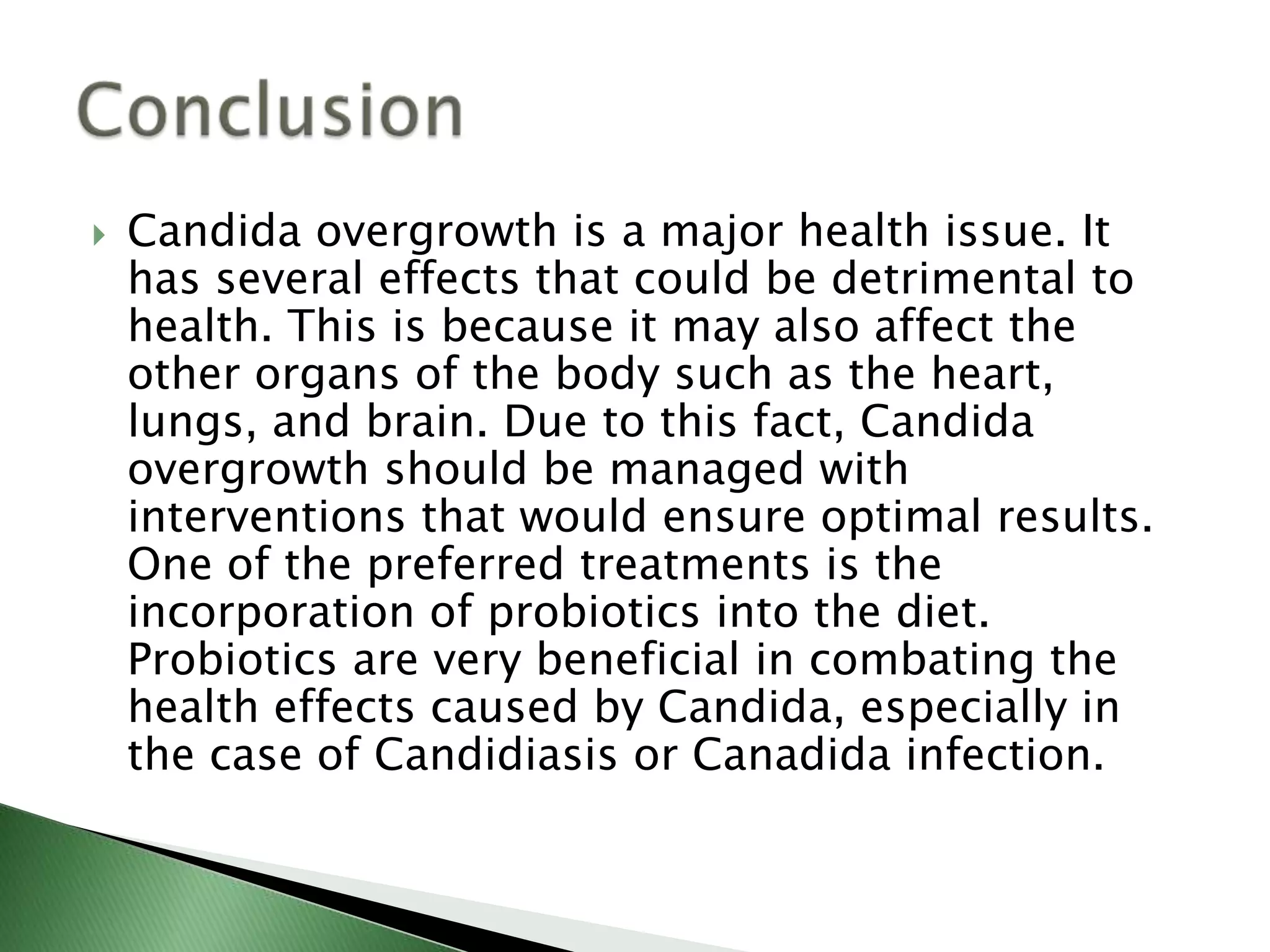  Candida overgrowth is a major health issue. It
has several effects that could be detrimental to
health. This is because it may also affect the
other organs of the body such as the heart,
lungs, and brain. Due to this fact, Candida
overgrowth should be managed with
interventions that would ensure optimal results.
One of the preferred treatments is the
incorporation of probiotics into the diet.
Probiotics are very beneficial in combating the
health effects caused by Candida, especially in
the case of Candidiasis or Canadida infection.
 