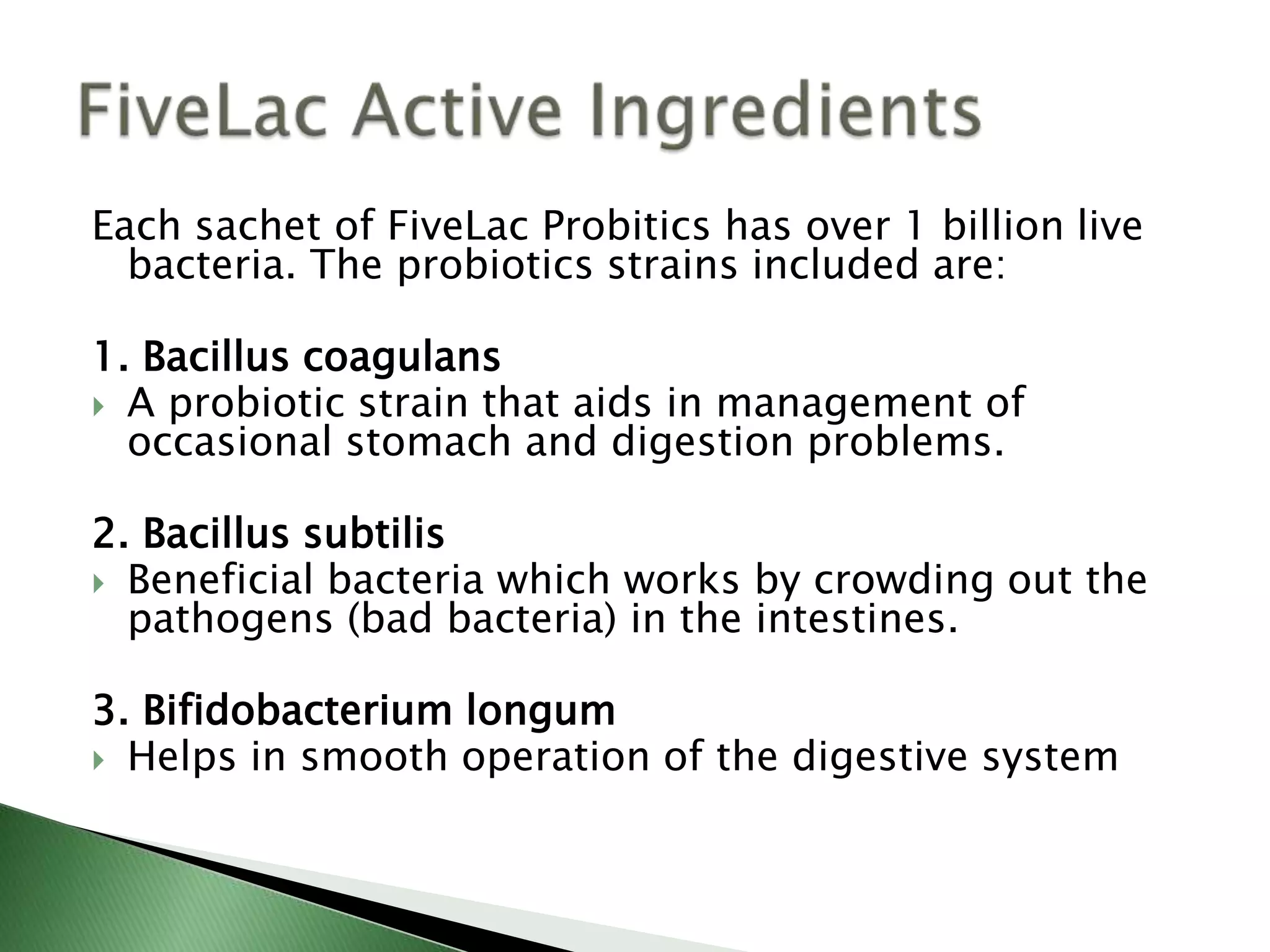 Each sachet of FiveLac Probitics has over 1 billion live
bacteria. The probiotics strains included are:
1. Bacillus coagulans
 A probiotic strain that aids in management of
occasional stomach and digestion problems.
2. Bacillus subtilis
 Beneficial bacteria which works by crowding out the
pathogens (bad bacteria) in the intestines.
3. Bifidobacterium longum
 Helps in smooth operation of the digestive system
 