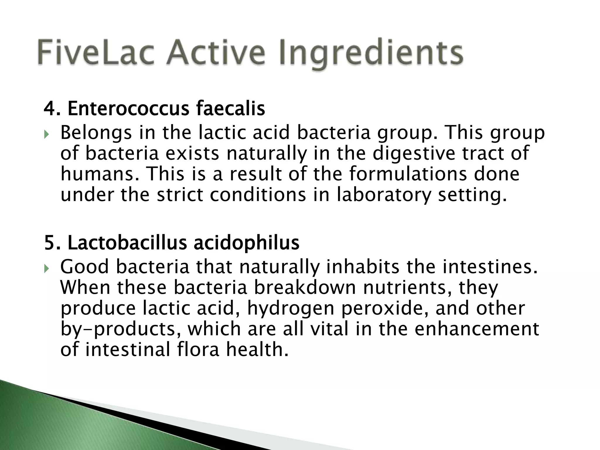 4. Enterococcus faecalis
 Belongs in the lactic acid bacteria group. This group
of bacteria exists naturally in the digestive tract of
humans. This is a result of the formulations done
under the strict conditions in laboratory setting.
5. Lactobacillus acidophilus
 Good bacteria that naturally inhabits the intestines.
When these bacteria breakdown nutrients, they
produce lactic acid, hydrogen peroxide, and other
by-products, which are all vital in the enhancement
of intestinal flora health.
 