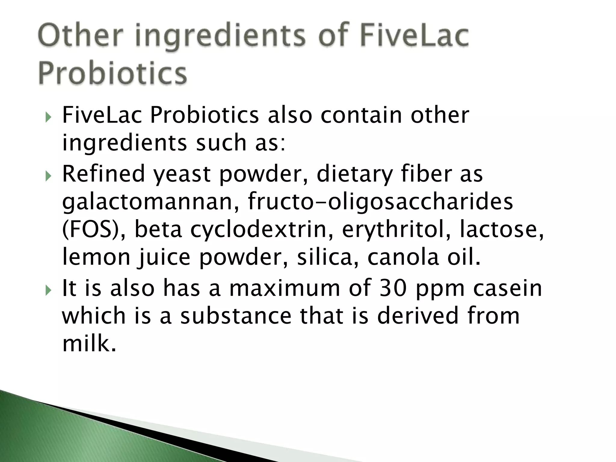  FiveLac Probiotics also contain other
ingredients such as:
 Refined yeast powder, dietary fiber as
galactomannan, fructo-oligosaccharides
(FOS), beta cyclodextrin, erythritol, lactose,
lemon juice powder, silica, canola oil.
 It is also has a maximum of 30 ppm casein
which is a substance that is derived from
milk.
 