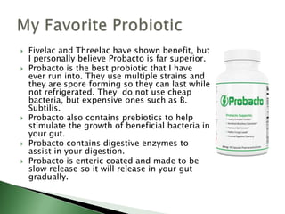  Fivelac and Threelac have shown benefit, but
I personally believe Probacto is far superior.
 Probacto is the best probiotic that I have
ever run into. They use multiple strains and
they are spore forming so they can last while
not refrigerated. They do not use cheap
bacteria, but expensive ones such as B.
Subtilis.
 Probacto also contains prebiotics to help
stimulate the growth of beneficial bacteria in
your gut.
 Probacto contains digestive enzymes to
assist in your digestion.
 Probacto is enteric coated and made to be
slow release so it will release in your gut
gradually.
 