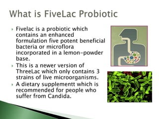  Fivelac is a probiotic which
contains an enhanced
formulation five potent beneficial
bacteria or microflora
incorporated in a lemon-powder
base.
 This is a newer version of
ThreeLac which only contains 3
strains of live microorganisms.
 A dietary supplementt which is
recommended for people who
suffer from Candida.
 