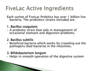 Each sachet of FiveLac Probitics has over 1 billion live
bacteria. The probiotics strains included are:
1. Bacillus coagulans
 A probiotic strain that aids in management of
occasional stomach and digestion problems.
2. Bacillus subtilis
 Beneficial bacteria which works by crowding out the
pathogens (bad bacteria) in the intestines.
3. Bifidobacterium longum
 Helps in smooth operation of the digestive system
 