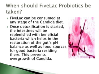  FiveLac can be consumed at
any stage of the Candida diet.
 Once detoxification is started,
the intestines will be
replenished with beneficial
bacteria which helps in the
restoration of the gut’s pH
balance as well as food sources
for good bacteria residing
there. This prevents
overgrowth of Candida.
 
