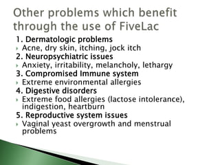 1. Dermatologic problems
 Acne, dry skin, itching, jock itch
2. Neuropsychiatric issues
 Anxiety, irritability, melancholy, lethargy
3. Compromised Immune system
 Extreme environmental allergies
4. Digestive disorders
 Extreme food allergies (lactose intolerance),
indigestion, heartburn
5. Reproductive system issues
 Vaginal yeast overgrowth and menstrual
problems
 