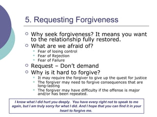 5. Requesting Forgiveness
 Why seek forgiveness? It means you want
to the relationship fully restored.
 What are we afraid of?
 Fear of losing control
 Fear of Rejection
 Fear of Failure
 Request – Don’t demand
 Why is it hard to forgive?
 It may require the forgiver to give up the quest for justice
 The forgiver may need to forgive consequences that are
long-lasting
 The forgiver may have difficulty if the offense is major
and/or has been repeated.
I know what I did hurt you deeply. You have every right not to speak to me
again, but I am truly sorry for what I did. And I hope that you can find it in your
heart to forgive me.
 