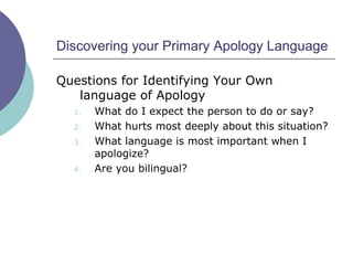 Discovering your Primary Apology Language
Questions for Identifying Your Own
language of Apology
1. What do I expect the person to do or say?
2. What hurts most deeply about this situation?
3. What language is most important when I
apologize?
4. Are you bilingual?
 