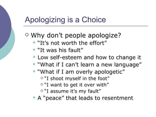 Apologizing is a Choice
 Why don’t people apologize?
 “It’s not worth the effort”
 “It was his fault”
 Low self-esteem and how to change it
 “What if I can’t learn a new language”
 “What if I am overly apologetic”
 “I shoot myself in the foot”
 “I want to get it over with”
 “I assume it’s my fault”
 A “peace” that leads to resentment
 