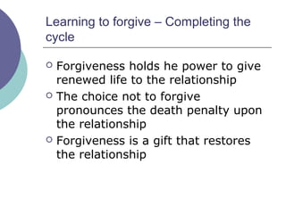 Learning to forgive – Completing the
cycle
 Forgiveness holds he power to give
renewed life to the relationship
 The choice not to forgive
pronounces the death penalty upon
the relationship
 Forgiveness is a gift that restores
the relationship
 