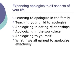 Expanding apologies to all aspects of
your life
 Learning to apologize in the family
 Teaching your child to apologize
 Apologizing in dating relationships
 Apologizing in the workplace
 Apologizing to yourself
 What if we all earned to apologize
effectively
 