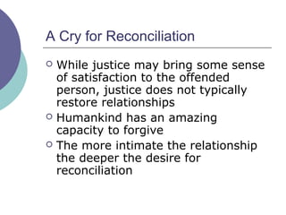 A Cry for Reconciliation
 While justice may bring some sense
of satisfaction to the offended
person, justice does not typically
restore relationships
 Humankind has an amazing
capacity to forgive
 The more intimate the relationship
the deeper the desire for
reconciliation
 