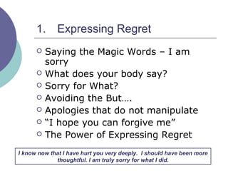 1. Expressing Regret
 Saying the Magic Words – I am
sorry
 What does your body say?
 Sorry for What?
 Avoiding the But….
 Apologies that do not manipulate
 “I hope you can forgive me”
 The Power of Expressing Regret
I know now that I have hurt you very deeply. I should have been more
thoughtful. I am truly sorry for what I did.
 