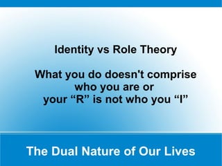 Identity vs Role Theory

 What you do doesn't comprise
        who you are or
  your “R” is not who you “I”



The Dual Nature of Our Lives
 