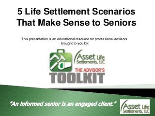 5 Life Settlement Scenarios
That Make Sense to Seniors
“An informed senior is an engaged client.”
This presentation is an educational resource for professional advisors
brought to you by:
 