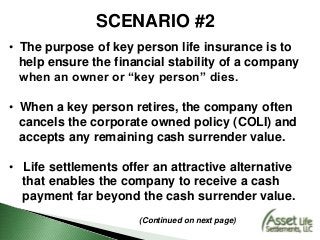 SCENARIO #2
• The purpose of key person life insurance is to
help ensure the financial stability of a company
when an owner or “key person” dies.
• When a key person retires, the company often
cancels the corporate owned policy (COLI) and
accepts any remaining cash surrender value.
• Life settlements offer an attractive alternative
that enables the company to receive a cash
payment far beyond the cash surrender value.
(Continued on next page)
 