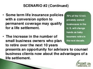 SCENARIO #2 (Continued)
• Some term life insurance policies
with a conversion option to
permanent coverage may qualify
for a life settlement.
• The increase in the number of
small business owners who plan
to retire over the next 10 years
presents an opportunity for advisors to counsel
business clients now about the advantages of a
life settlement.
70% of the 12 mil.
privately owned
businesses in the
U. S. will change
hands as baby
boomers retire in
the next decade.
 