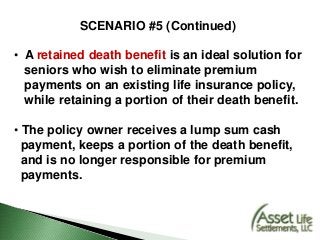 SCENARIO #5 (Continued)
• A retained death benefit is an ideal solution for
seniors who wish to eliminate premium
payments on an existing life insurance policy,
while retaining a portion of their death benefit.
• The policy owner receives a lump sum cash
payment, keeps a portion of the death benefit,
and is no longer responsible for premium
payments.
 
