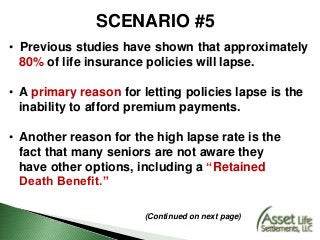 SCENARIO #5
• Previous studies have shown that approximately
80% of life insurance policies will lapse.
• A primary reason for letting policies lapse is the
inability to afford premium payments.
• Another reason for the high lapse rate is the
fact that many seniors are not aware they
have other options, including a “Retained
Death Benefit.”
(Continued on next page)
 