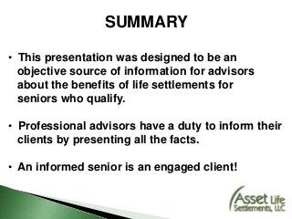 SUMMARY
• This presentation was designed to be an
objective source of information for advisors
about the benefits of life settlements for
seniors who qualify.
• Professional advisors have a duty to inform their
clients by presenting all the facts.
• An informed senior is an engaged client!
 
