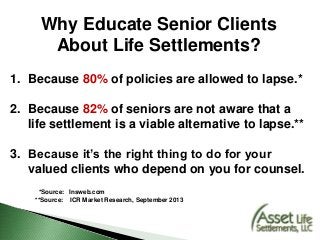 Why Educate Senior Clients
About Life Settlements?
1. Because 80% of policies are allowed to lapse.*
2. Because 82% of seniors are not aware that a
life settlement is a viable alternative to lapse.**
3. Because it’s the right thing to do for your
valued clients who depend on you for counsel.
*Source: Insweb.com
**Source: ICR Market Research, September 2013
 