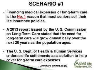 SCENARIO #1
• Financing medical expenses or long-term care
is the No. 1 reason that most seniors sell their
life insurance policies.
• A 2013 report issued by the U. S. Commission
on Long-Term Care stated that the need for
long-term care will grow dramatically over the
next 20 years as the population ages.
• The U. S. Dept. of Health & Human Services
endorses life settlements as a solution to help
cover long-term care expenses.
(Continued on next page)
 