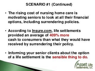 SCENARIO #1 (Continued)
• The rising cost of nursing home care is
motivating seniors to look at all their financial
options, including surrendering policies.
• According to Insure.com, life settlements
provided an average of 409% more
cash to consumers than what they would have
received by surrendering their policy.
• Informing your senior clients about the option
of a life settlement is the sensible thing to do.
 