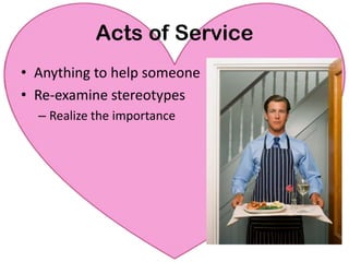 ActsofServiceHow to Express Love:Ask for a list of ten things for the next month, prioritized (you do everything!)Keep a list of requests or “nags”“Honey, I love you so much. I really appreciate you.  I’d love to thank you in advance for (mowing the lawn).”Wash the car Cook a meal Vacuum the floorWalk the dogTake out the garbage Change the baby’s diaper…… The possibilities are endless!