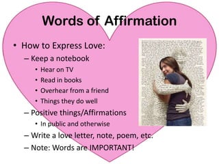 Words of AffirmationHow to Express Love:Keep a notebookHear on TV Read in books Overhear from a friend Things they do wellPositive things/AffirmationsIn public and otherwiseWrite a love letter, note, poem, etc.Note: Words are IMPORTANT!