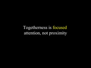 Togetherness is focused
attention, not proximity
 