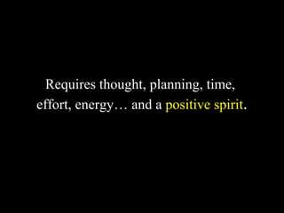 Requires thought, planning, time,
effort, energy… and a positive spirit.
 