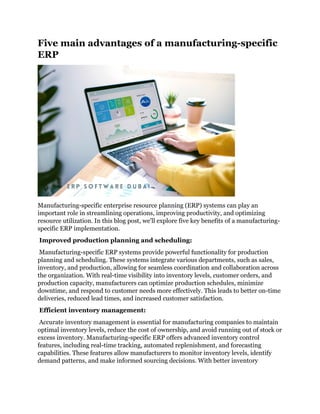 Five main advantages of a manufacturing-specific
ERP
Manufacturing-specific enterprise resource planning (ERP) systems can play an
important role in streamlining operations, improving productivity, and optimizing
resource utilization. In this blog post, we'll explore five key benefits of a manufacturing-
specific ERP implementation.
Improved production planning and scheduling:
Manufacturing-specific ERP systems provide powerful functionality for production
planning and scheduling. These systems integrate various departments, such as sales,
inventory, and production, allowing for seamless coordination and collaboration across
the organization. With real-time visibility into inventory levels, customer orders, and
production capacity, manufacturers can optimize production schedules, minimize
downtime, and respond to customer needs more effectively. This leads to better on-time
deliveries, reduced lead times, and increased customer satisfaction.
Efficient inventory management:
Accurate inventory management is essential for manufacturing companies to maintain
optimal inventory levels, reduce the cost of ownership, and avoid running out of stock or
excess inventory. Manufacturing-specific ERP offers advanced inventory control
features, including real-time tracking, automated replenishment, and forecasting
capabilities. These features allow manufacturers to monitor inventory levels, identify
demand patterns, and make informed sourcing decisions. With better inventory
 