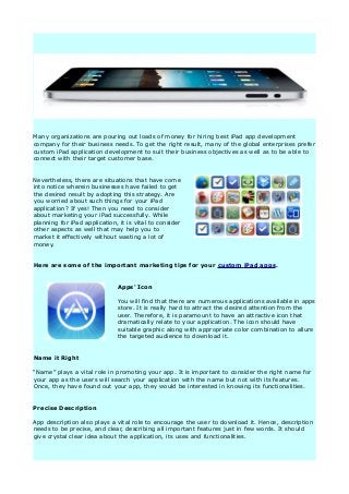 Many organizations are pouring out loads of money for hiring best iPad app development
company for their business needs. To get the right result, many of the global enterprises prefer
custom iPad application development to suit their business objectives as well as to be able to
connect with their target customer base.


Nevertheless, there are situations that have come
into notice wherein businesses have failed to get
the desired result by adopting this strategy. Are
you worried about such things for your iPad
application? If yes! Then you need to consider
about marketing your iPad successfully. While
planning for iPad application, it is vital to consider
other aspects as well that may help you to
market it effectively without wasting a lot of
money.


Here are some of the important marketing tips for your custom iPad apps.


                              Apps' Icon

                              You will find that there are numerous applications available in apps
                              store. It is really hard to attract the desired attention from the
                              user. Therefore, it is paramount to have an attractive icon that
                              dramatically relate to your application. The icon should have
                              suitable graphic along with appropriate color combination to allure
                              the targeted audience to download it.


Name it Right

“Name” plays a vital role in promoting your app. It is important to consider the right name for
your app as the users will search your application with the name but not with its features.
Once, they have found out your app, they would be interested in knowing its functionalities.


Precise Description

App description also plays a vital role to encourage the user to download it. Hence, description
needs to be precise, and clear, describing all important features just in few words. It should
give crystal clear idea about the application, its uses and functionalities.
 