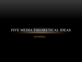 FIVE MEDIA THEORETICAL IDEAS 
IFE POPOOLA 
 