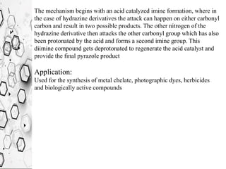 The mechanism begins with an acid catalyzed imine formation, where in
the case of hydrazine derivatives the attack can happen on either carbonyl
carbon and result in two possible products. The other nitrogen of the
hydrazine derivative then attacks the other carbonyl group which has also
been protonated by the acid and forms a second imine group. This
diimine compound gets deprotonated to regenerate the acid catalyst and
provide the final pyrazole product
Application:
Used for the synthesis of metal chelate, photographic dyes, herbicides
and biologically active compounds
 