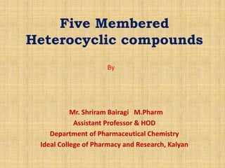 Five Membered
Heterocyclic compounds
Mr. Shriram Bairagi M.Pharm
Assistant Professor & HOD
Department of Pharmaceutical Chemistry
Ideal College of Pharmacy and Research, Kalyan
By
 