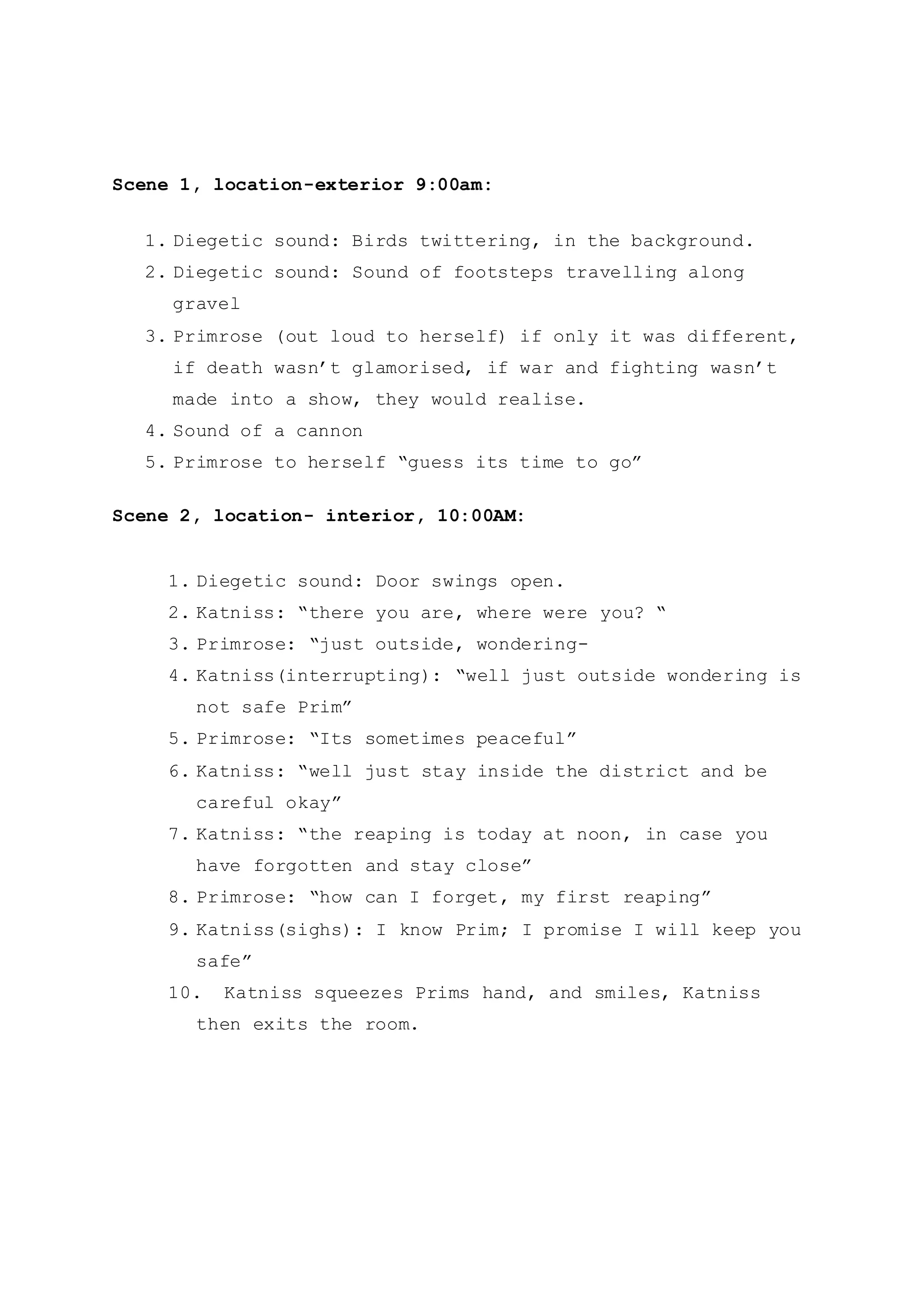 Scene 1, location-exterior 9:00am:
1. Diegetic sound: Birds twittering, in the background.
2. Diegetic sound: Sound of footsteps travelling along
gravel
3. Primrose (out loud to herself) if only it was different,
if death wasn’t glamorised, if war and fighting wasn’t
made into a show, they would realise.
4. Sound of a cannon
5. Primrose to herself “guess its time to go”
Scene 2, location- interior, 10:00AM:
1. Diegetic sound: Door swings open.
2. Katniss: “there you are, where were you? “
3. Primrose: “just outside, wondering-
4. Katniss(interrupting): “well just outside wondering is
not safe Prim”
5. Primrose: “Its sometimes peaceful”
6. Katniss: “well just stay inside the district and be
careful okay”
7. Katniss: “the reaping is today at noon, in case you
have forgotten and stay close”
8. Primrose: “how can I forget, my first reaping”
9. Katniss(sighs): I know Prim; I promise I will keep you
safe”
10. Katniss squeezes Prims hand, and smiles, Katniss
then exits the room.
 