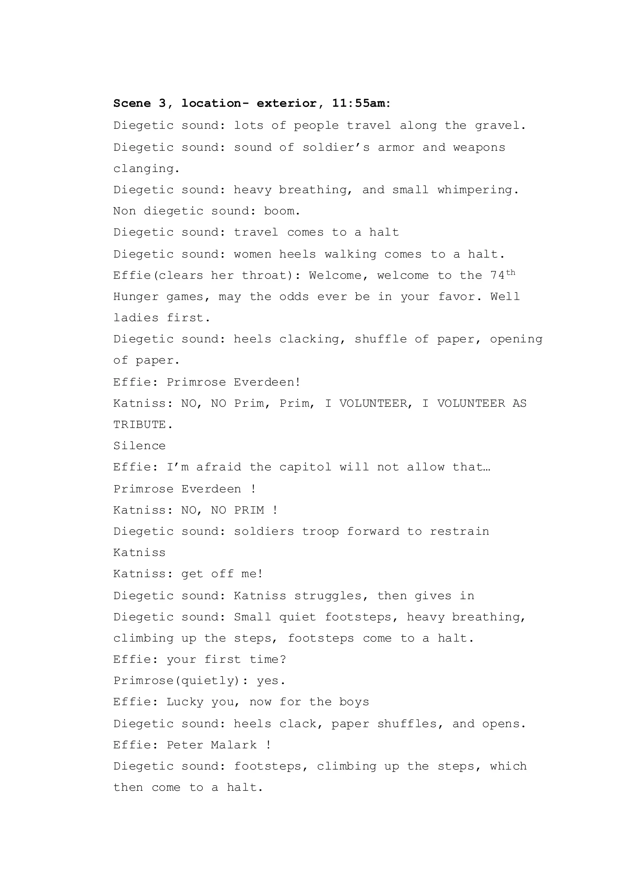 Scene 3, location- exterior, 11:55am:
Diegetic sound: lots of people travel along the gravel.
Diegetic sound: sound of soldier’s armor and weapons
clanging.
Diegetic sound: heavy breathing, and small whimpering.
Non diegetic sound: boom.
Diegetic sound: travel comes to a halt
Diegetic sound: women heels walking comes to a halt.
Effie(clears her throat): Welcome, welcome to the 74th
Hunger games, may the odds ever be in your favor. Well
ladies first.
Diegetic sound: heels clacking, shuffle of paper, opening
of paper.
Effie: Primrose Everdeen!
Katniss: NO, NO Prim, Prim, I VOLUNTEER, I VOLUNTEER AS
TRIBUTE.
Silence
Effie: I’m afraid the capitol will not allow that…
Primrose Everdeen !
Katniss: NO, NO PRIM !
Diegetic sound: soldiers troop forward to restrain
Katniss
Katniss: get off me!
Diegetic sound: Katniss struggles, then gives in
Diegetic sound: Small quiet footsteps, heavy breathing,
climbing up the steps, footsteps come to a halt.
Effie: your first time?
Primrose(quietly): yes.
Effie: Lucky you, now for the boys
Diegetic sound: heels clack, paper shuffles, and opens.
Effie: Peter Malark !
Diegetic sound: footsteps, climbing up the steps, which
then come to a halt.
 