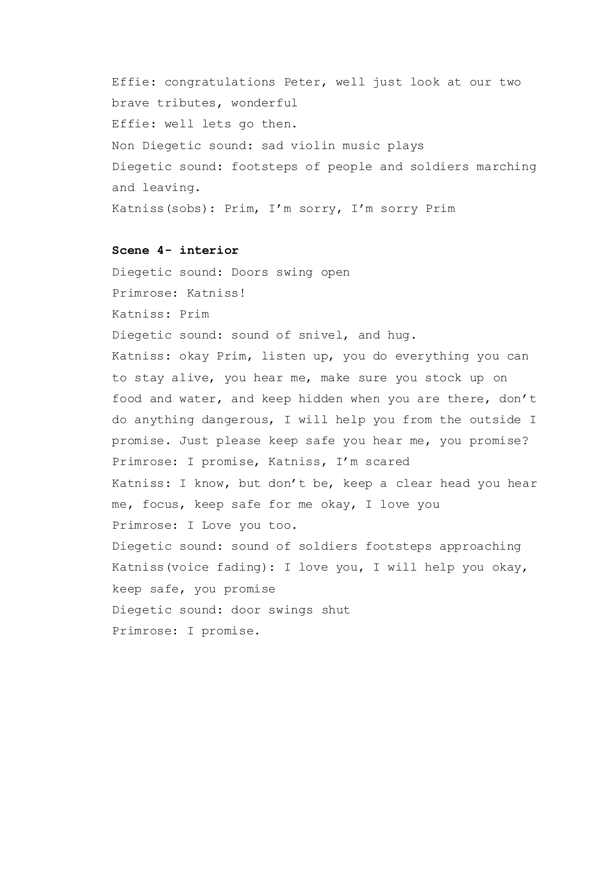 Effie: congratulations Peter, well just look at our two
brave tributes, wonderful
Effie: well lets go then.
Non Diegetic sound: sad violin music plays
Diegetic sound: footsteps of people and soldiers marching
and leaving.
Katniss(sobs): Prim, I’m sorry, I’m sorry Prim
Scene 4- interior
Diegetic sound: Doors swing open
Primrose: Katniss!
Katniss: Prim
Diegetic sound: sound of snivel, and hug.
Katniss: okay Prim, listen up, you do everything you can
to stay alive, you hear me, make sure you stock up on
food and water, and keep hidden when you are there, don’t
do anything dangerous, I will help you from the outside I
promise. Just please keep safe you hear me, you promise?
Primrose: I promise, Katniss, I’m scared
Katniss: I know, but don’t be, keep a clear head you hear
me, focus, keep safe for me okay, I love you
Primrose: I Love you too.
Diegetic sound: sound of soldiers footsteps approaching
Katniss(voice fading): I love you, I will help you okay,
keep safe, you promise
Diegetic sound: door swings shut
Primrose: I promise.
 